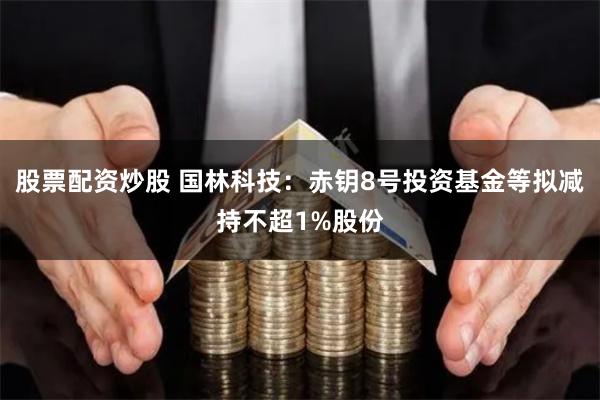 股票配资炒股 国林科技：赤钥8号投资基金等拟减持不超1%股份