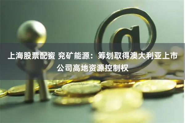 上海股票配资 兖矿能源：筹划取得澳大利亚上市公司高地资源控制权