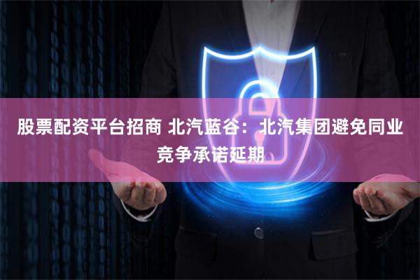 股票配资平台招商 北汽蓝谷：北汽集团避免同业竞争承诺延期