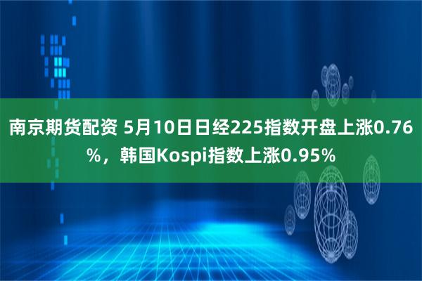 南京期货配资 5月10日日经225指数开盘上涨0.76%，韩国Kospi指数上涨0.95%