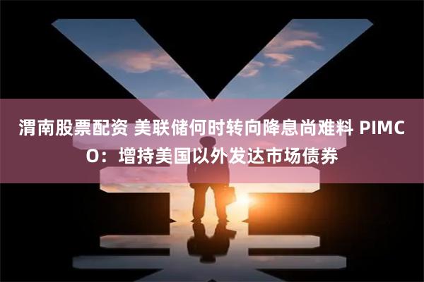 渭南股票配资 美联储何时转向降息尚难料 PIMCO：增持美国以外发达市场债券