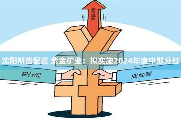 沈阳期货配资 紫金矿业：拟实施2024年度中期分红