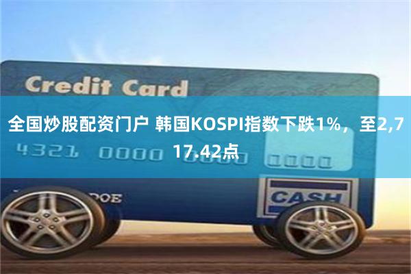 全国炒股配资门户 韩国KOSPI指数下跌1%，至2,717.42点