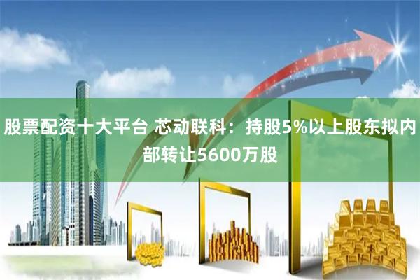 股票配资十大平台 芯动联科：持股5%以上股东拟内部转让5600万股