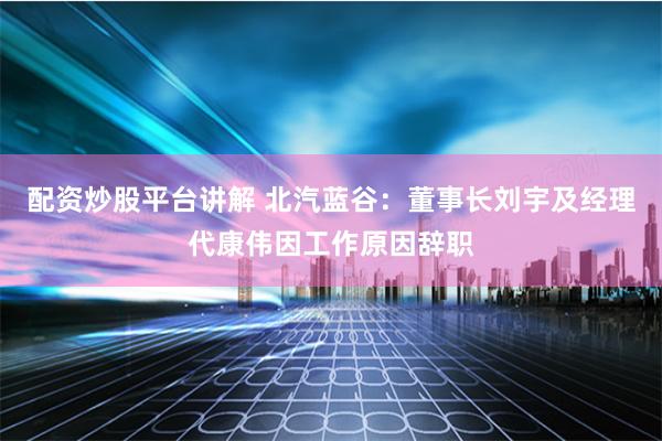 配资炒股平台讲解 北汽蓝谷：董事长刘宇及经理代康伟因工作原因辞职