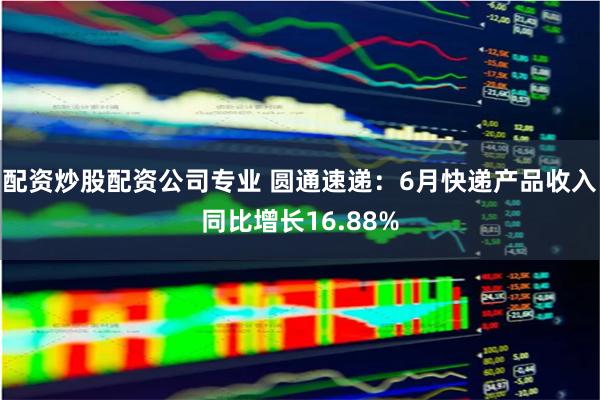 配资炒股配资公司专业 圆通速递：6月快递产品收入同比增长16.88%