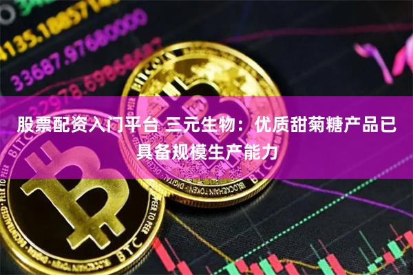 股票配资入门平台 三元生物：优质甜菊糖产品已具备规模生产能力