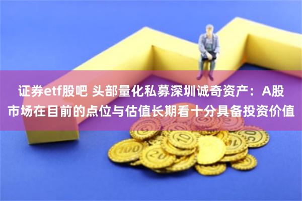 证券etf股吧 头部量化私募深圳诚奇资产：A股市场在目前的点位与估值长期看十分具备投资价值
