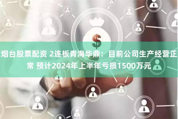 烟台股票配资 2连板青海华鼎：目前公司生产经营正常 预计2024年上半年亏损1500万元