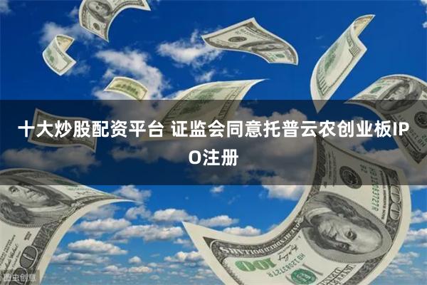十大炒股配资平台 证监会同意托普云农创业板IPO注册
