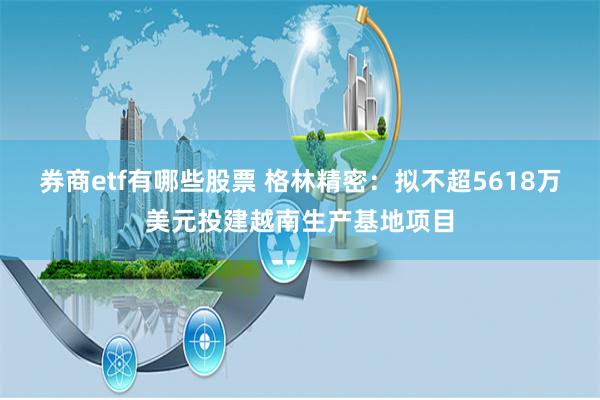 券商etf有哪些股票 格林精密：拟不超5618万美元投建越南生产基地项目