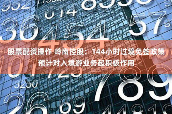 股票配资操作 岭南控股：144小时过境免签政策预计对入境游业务起积极作用