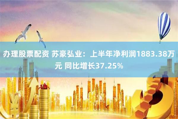 办理股票配资 苏豪弘业：上半年净利润1883.38万元 同比增长37.25%