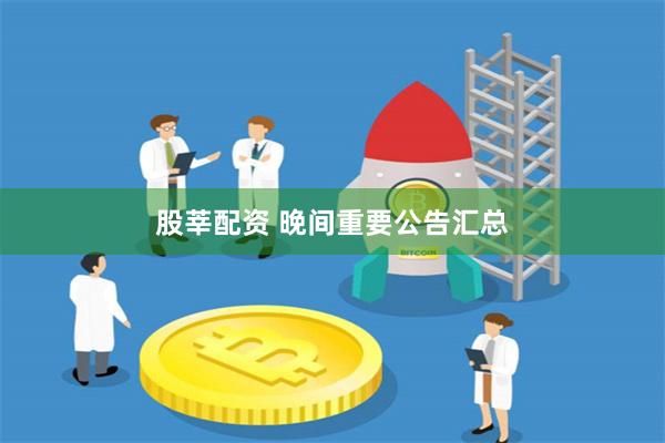 股莘配资 晚间重要公告汇总