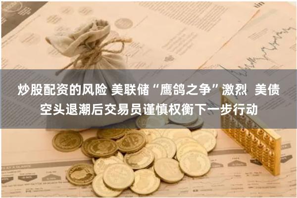 炒股配资的风险 美联储“鹰鸽之争”激烈  美债空头退潮后交易员谨慎权衡下一步行动