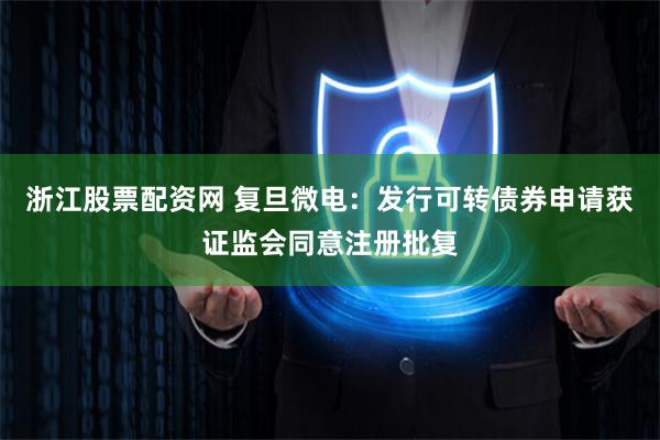 浙江股票配资网 复旦微电:发行可转债券申请获证监会同意注册批复