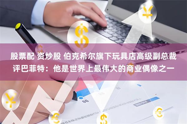 股票配 资炒股 伯克希尔旗下玩具店高级副总裁评巴菲特：他是世界上最伟大的商业偶像之一