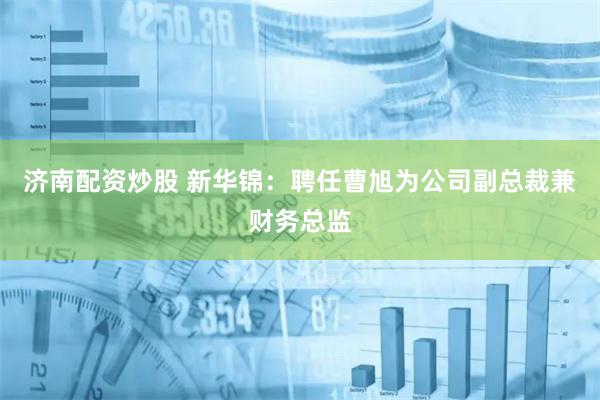 济南配资炒股 新华锦：聘任曹旭为公司副总裁兼财务总监