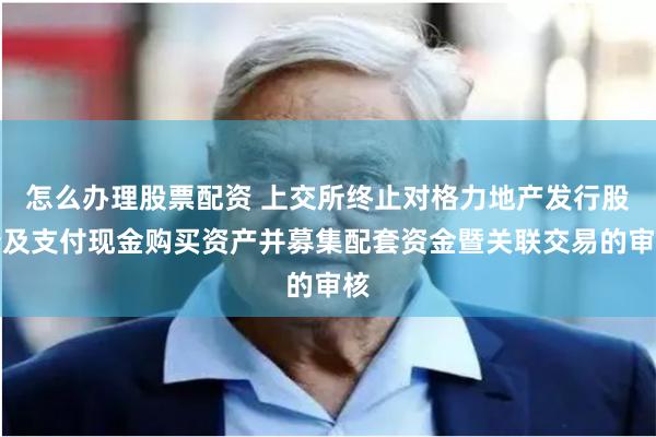 怎么办理股票配资 上交所终止对格力地产发行股份及支付现金购买资产并募集配套资金暨关联交易的审核