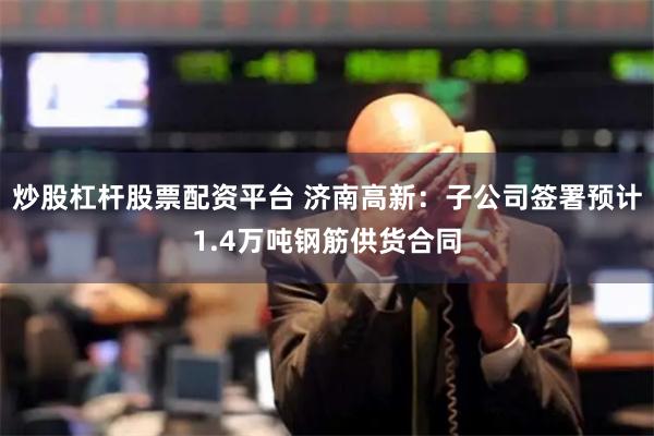 炒股杠杆股票配资平台 济南高新：子公司签署预计1.4万吨钢筋供货合同