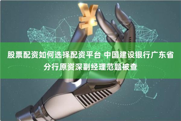 股票配资如何选择配资平台 中国建设银行广东省分行原资深副经理范题被查
