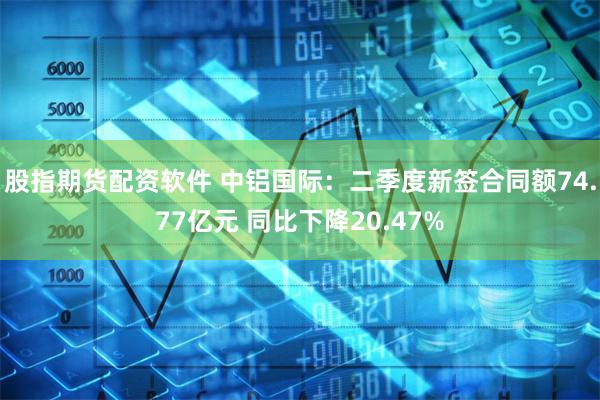 股指期货配资软件 中铝国际：二季度新签合同额74.77亿元 同比下降20.47%