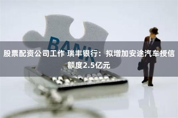 股票配资公司工作 瑞丰银行：拟增加安途汽车授信额度2.5亿元