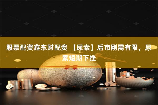 股票配资鑫东财配资 【尿素】后市刚需有限，尿素短期下挫