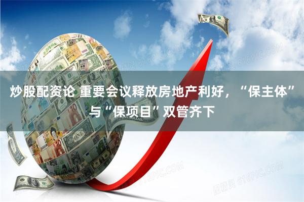炒股配资论 重要会议释放房地产利好，“保主体”与“保项目”双管齐下