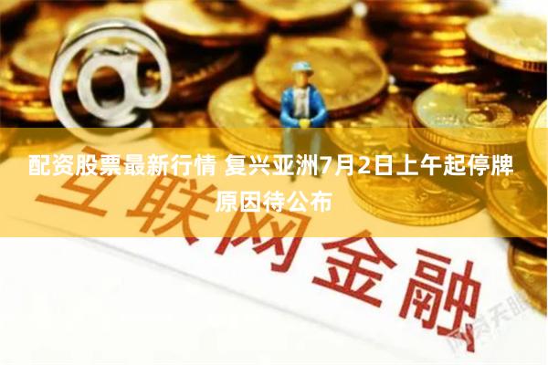 配资股票最新行情 复兴亚洲7月2日上午起停牌 原因待公布