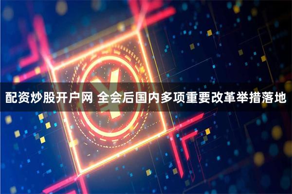 配资炒股开户网 全会后国内多项重要改革举措落地