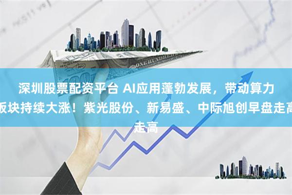 深圳股票配资平台 AI应用蓬勃发展，带动算力板块持续大涨！紫光股份、新易盛、中际旭创早盘走高