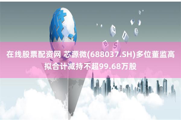 在线股票配资网 芯源微(688037.SH)多位董监高拟合计减持不超99.68万股
