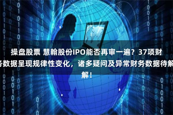操盘股票 慧翰股份IPO能否再审一遍？37项财务数据呈现规律性变化，诸多疑问及异常财务数据待解！