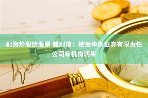 配资炒股给股票 美利信:接受华创证券有限责任公司等机构调研