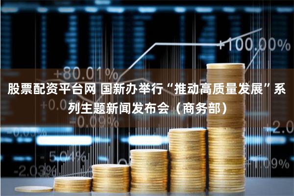 股票配资平台网 国新办举行“推动高质量发展”系列主题新闻发布会（商务部）