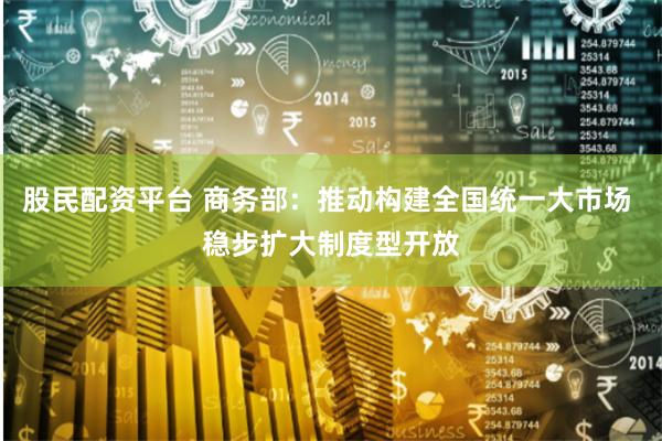 股民配资平台 商务部：推动构建全国统一大市场 稳步扩大制度型开放