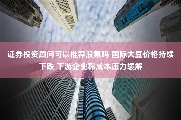 证券投资顾问可以推荐股票吗 国际大豆价格持续下跌 下游企业称成本压力缓解
