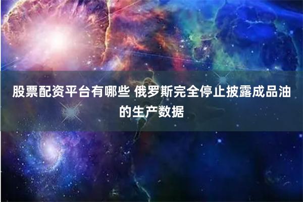 股票配资平台有哪些 俄罗斯完全停止披露成品油的生产数据