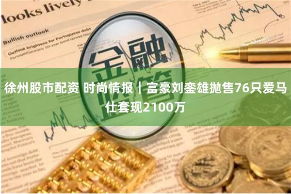徐州股市配资 时尚情报｜富豪刘銮雄抛售76只爱马仕套现2100万