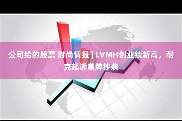公司给的股票 时尚情报 | LVMH创业绩新高，耐克起诉潮牌抄袭