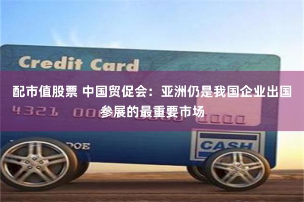 配市值股票 中国贸促会：亚洲仍是我国企业出国参展的最重要市场