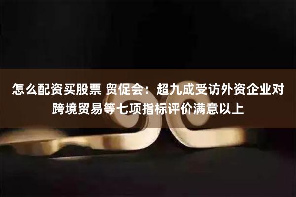 怎么配资买股票 贸促会：超九成受访外资企业对跨境贸易等七项指标评价满意以上