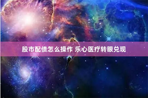 股市配债怎么操作 乐心医疗转眼兑现