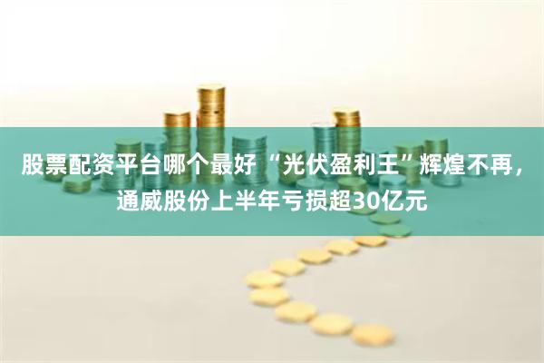 股票配资平台哪个最好 “光伏盈利王”辉煌不再，通威股份上半年亏损超30亿元