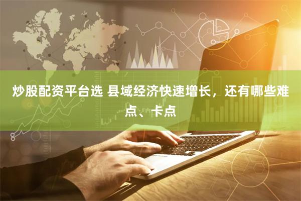 炒股配资平台选 县域经济快速增长，还有哪些难点、卡点