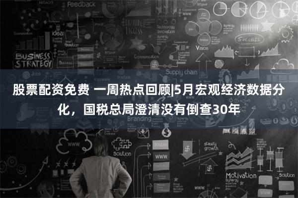 股票配资免费 一周热点回顾|5月宏观经济数据分化，国税总局澄清没有倒查30年