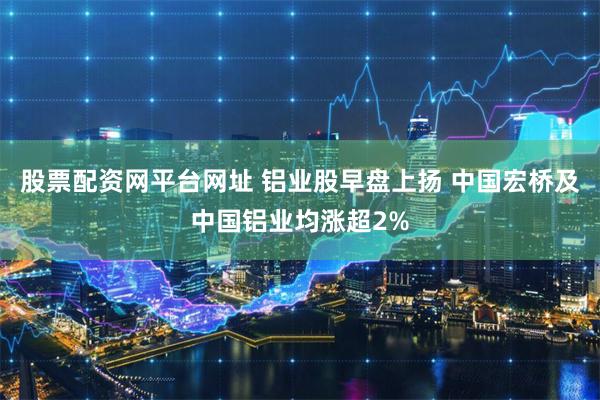 股票配资网平台网址 铝业股早盘上扬 中国宏桥及中国铝业均涨超2%