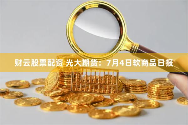财云股票配资 光大期货：7月4日软商品日报