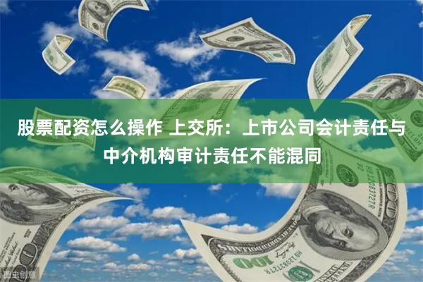 股票配资怎么操作 上交所：上市公司会计责任与中介机构审计责任不能混同